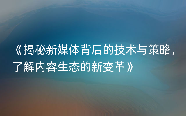 《揭秘新媒体背后的技术与策略，了解内容生态的新变革》