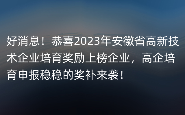 好消息！恭喜2023年安徽省高新技术企业培育奖励上榜企业，高企培育申报稳稳的奖补来袭！