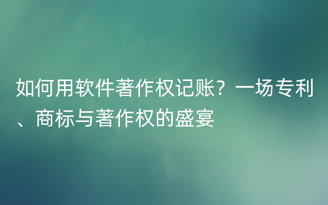 如何用软件著作权记账？一场专利、商标与著作权的盛宴