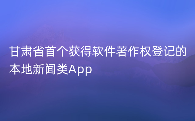 甘肃省首个获得软件著作权登记的本地新闻类App