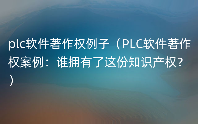 plc软件著作权例子（PLC软件著作权案例：谁拥有了这份知识产权？）