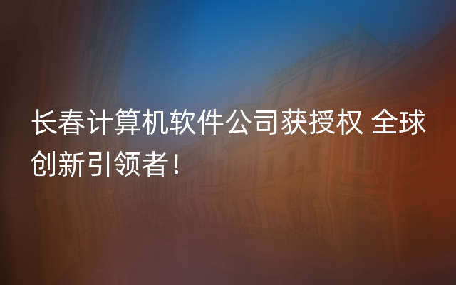 长春计算机软件公司获授权 全球创新引领者！