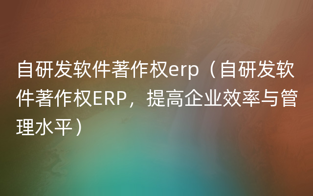 自研发软件著作权erp（自研发软件著作权ERP，提高企业效率与管理水平）