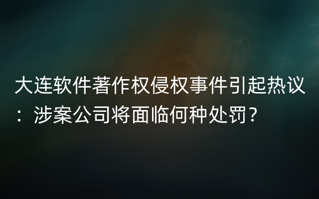 大连软件著作权侵权事件引起热议：涉案公司将面临何种处罚？