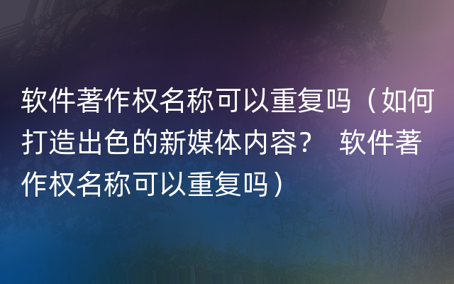 软件著作权名称可以重复吗（如何打造出色的新媒体内容？  软件著作权名称可以重复吗）