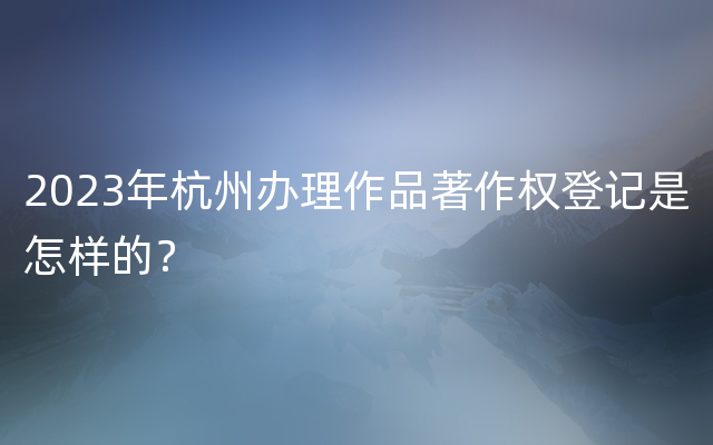2023年杭州办理作品著作权登记是怎样的？