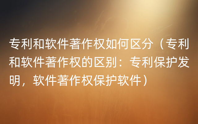 专利和软件著作权如何区分（专利和软件著作权的区别：专利保护发明，软件著作权保护软件）