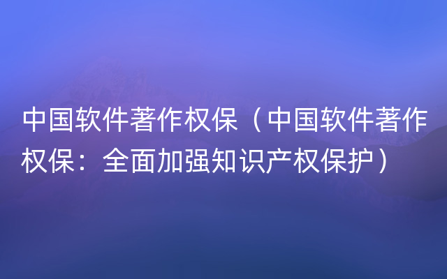 中国软件著作权保（中国软件著作权保：全面加强知识产权保护）