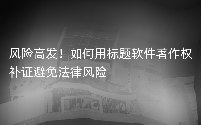 风险高发！如何用标题软件著作权补证避免法律风险