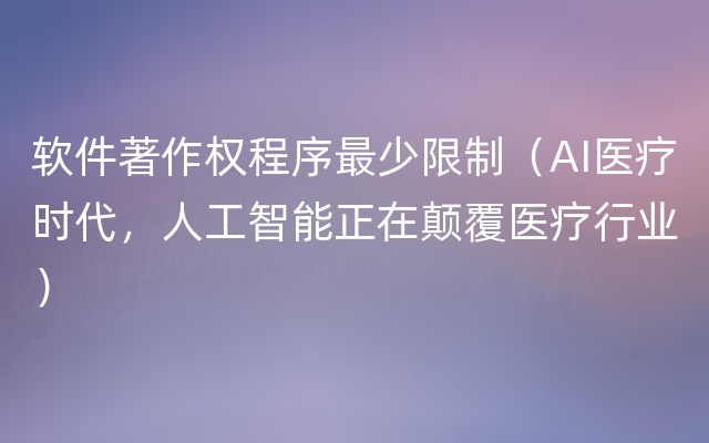 软件著作权程序最少限制（AI医疗时代，人工智能正在颠覆医疗行业）