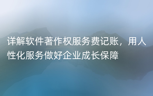 详解软件著作权服务费记账，用人性化服务做好企业成长保障