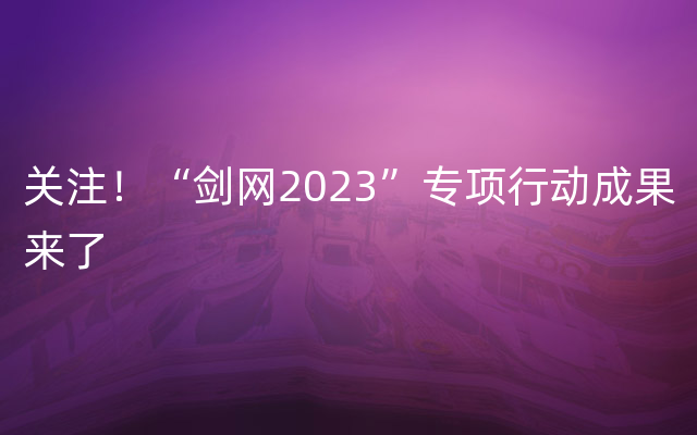 关注！“剑网2023”专项行动成果来了