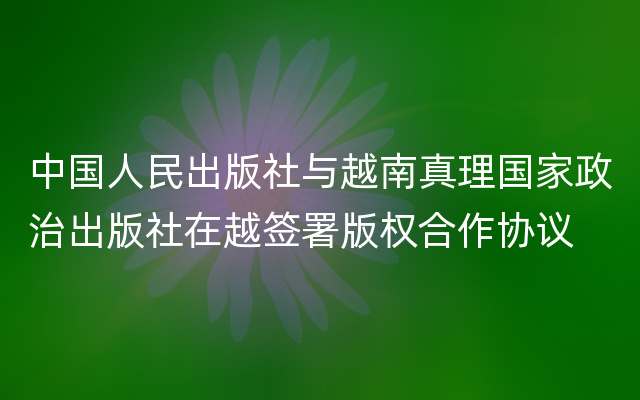 中国人民出版社与越南真理国家政治出版社在越签署版权合作协议