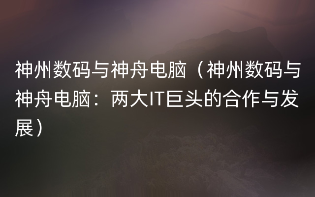 神州数码与神舟电脑（神州数码与神舟电脑：两大IT巨头的合作与发展）