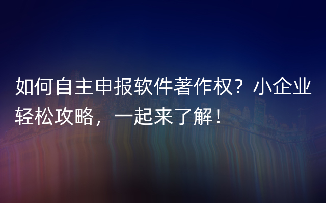 如何自主申报软件著作权？小企业轻松攻略，一起来了解！