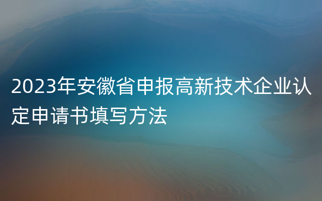 2023年安徽省申报高新技术企业认定申请书填写方法