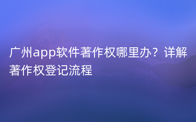 广州app软件著作权哪里办？详解著作权登记流程
