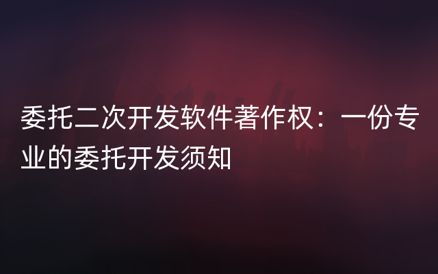 委托二次开发软件著作权：一份专业的委托开发须知