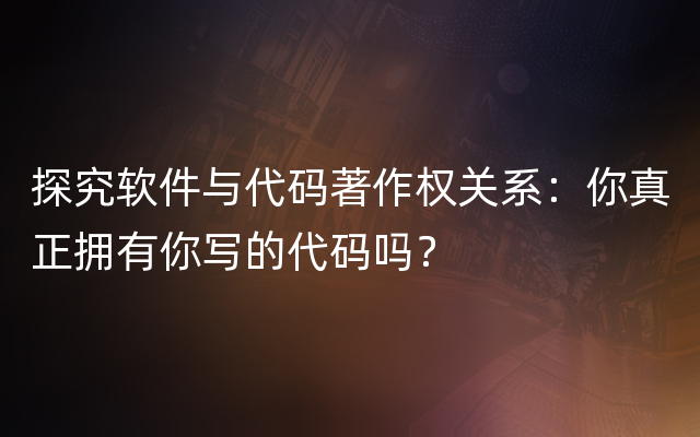 探究软件与代码著作权关系：你真正拥有你写的代码吗？