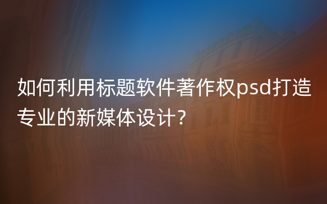 如何利用标题软件著作权psd打造专业的新媒体设计？