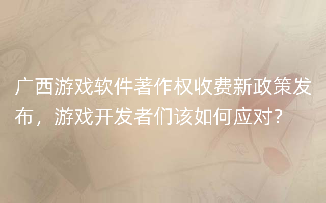 广西游戏软件著作权收费新政策发布，游戏开发者们该如何应对？