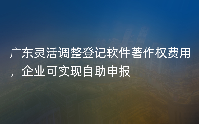 广东灵活调整登记软件著作权费用，企业可实现自助申报