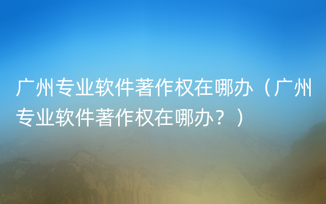 广州专业软件著作权在哪办（广州专业软件著作权在哪办？）
