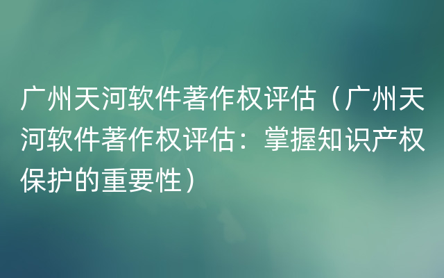 广州天河软件著作权评估（广州天河软件著作权评估：掌握知识产权保护的重要性）
