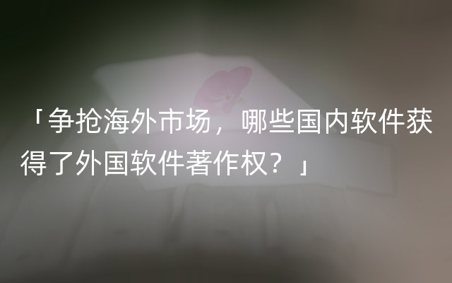 「争抢海外市场，哪些国内软件获得了外国软件著作权？」