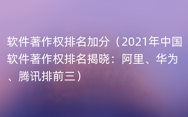 软件著作权排名加分（2021年中国软件著作权排名揭晓：阿里、华为、腾讯排前三）