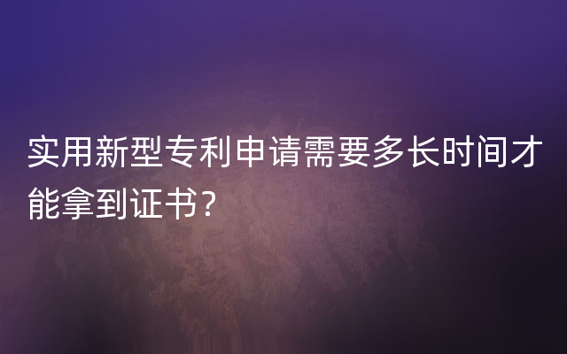 实用新型专利申请需要多长时间才能拿到证书？