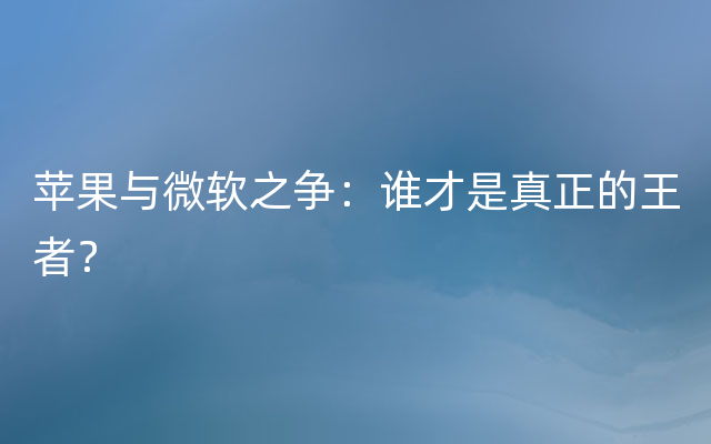 苹果与微软之争：谁才是真正的王者？