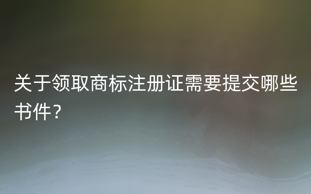 关于领取商标注册证需要提交哪些书件？