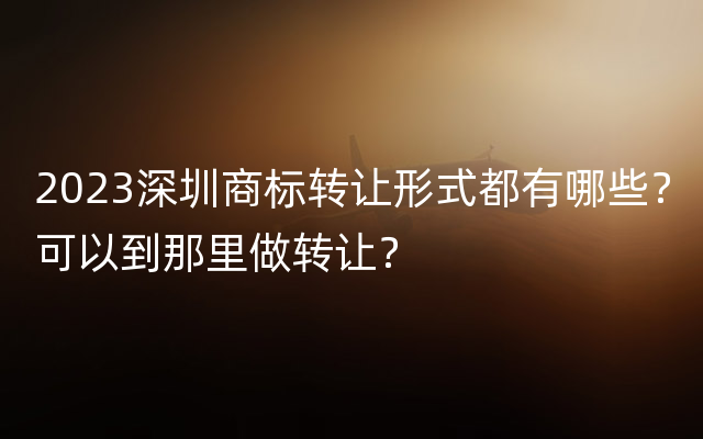 2023深圳商标转让形式都有哪些？可以到那里做转让？
