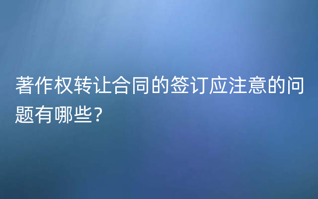 著作权转让合同的签订应注意的问题有哪些？