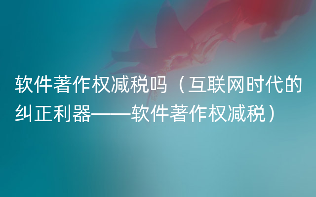 软件著作权减税吗（互联网时代的纠正利器——软件著作权减税）