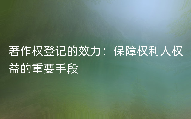 著作权登记的效力：保障权利人权益的重要手段