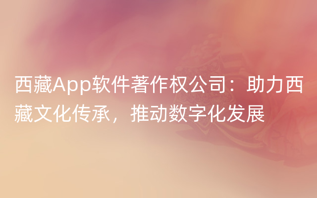 西藏App软件著作权公司：助力西藏文化传承，推动数字化发展