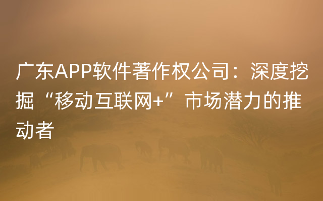 广东APP软件著作权公司：深度挖掘“移动互联网+”市场潜力的推动者