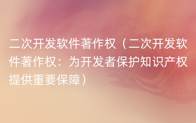 二次开发软件著作权（二次开发软件著作权：为开发者保护知识产权提供重要保障）