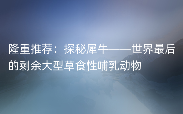 隆重推荐：探秘犀牛——世界最后的剩余大型草食性哺乳动物