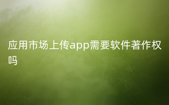 应用市场上传app需要软件著作权吗