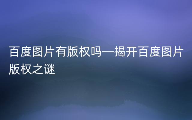 百度图片有版权吗—揭开百度图片版权之谜