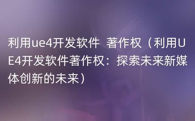 利用ue4开发软件  著作权（利用UE4开发软件著作权：探索未来新媒体创新的未来）