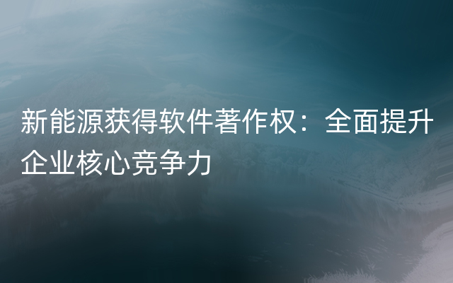 新能源获得软件著作权：全面提升企业核心竞争力