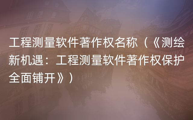 工程测量软件著作权名称（《测绘新机遇：工程测量软件著作权保护全面铺开》）