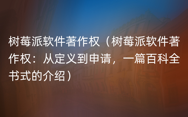 树莓派软件著作权（树莓派软件著作权：从定义到申请，一篇百科全书式的介绍）