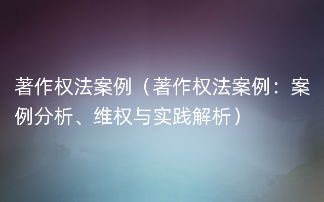 著作权法案例（著作权法案例：案例分析、维权与实践解析）