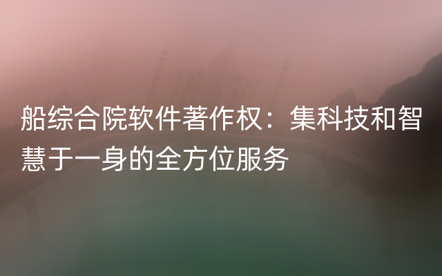 船综合院软件著作权：集科技和智慧于一身的全方位服务