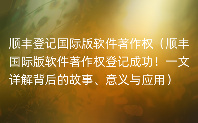 顺丰登记国际版软件著作权（顺丰国际版软件著作权登记成功！一文详解背后的故事、意义与应用）